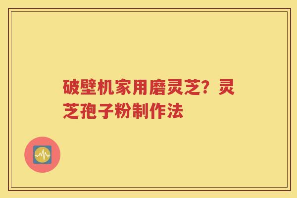 破壁机家用磨灵芝？灵芝孢子粉制作法