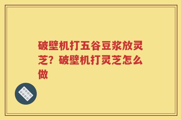 破壁机打五谷豆浆放灵芝？破壁机打灵芝怎么做