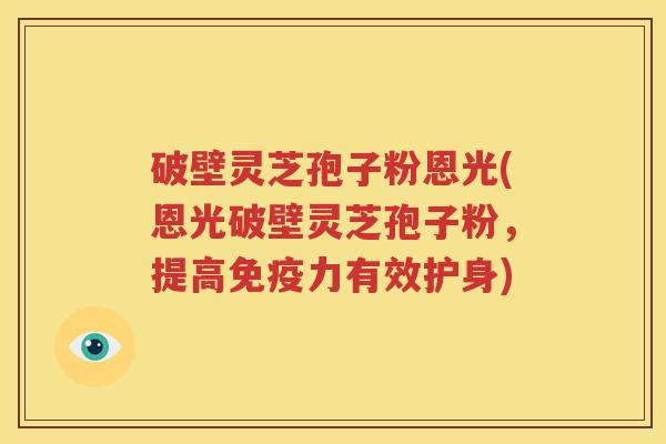 破壁灵芝孢子粉恩光(恩光破壁灵芝孢子粉，提高免疫力有效护身)