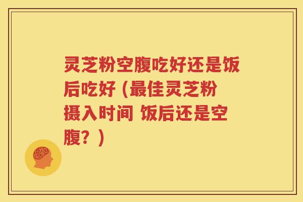 灵芝粉空腹吃好还是饭后吃好 (最佳灵芝粉摄入时间 饭后还是空腹？)