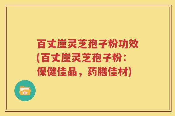 百丈崖灵芝孢子粉功效(百丈崖灵芝孢子粉：保健佳品，药膳佳材)