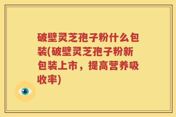 破壁灵芝孢子粉什么包装(破壁灵芝孢子粉新包装上市，提高营养吸收率)