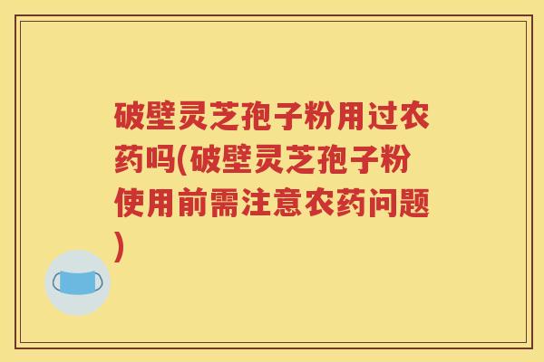 破壁灵芝孢子粉用过农药吗(破壁灵芝孢子粉使用前需注意农药问题)