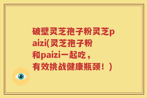 破壁灵芝孢子粉灵芝paizi(灵芝孢子粉和paizi一起吃，有效挑战健康瓶颈！)