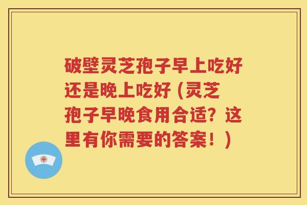 破壁灵芝孢子早上吃好还是晚上吃好 (灵芝孢子早晚食用合适？这里有你需要的答案！)