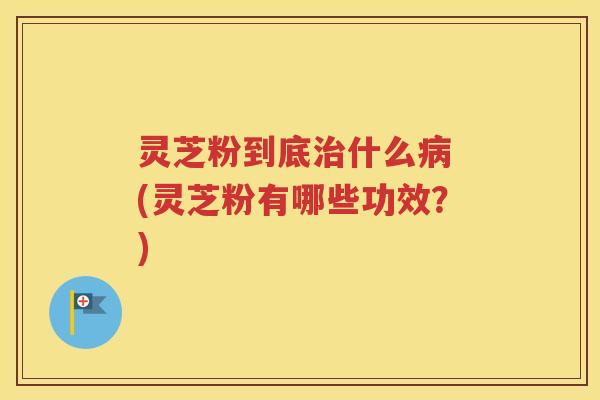 灵芝粉到底治什么病 (灵芝粉有哪些功效？)