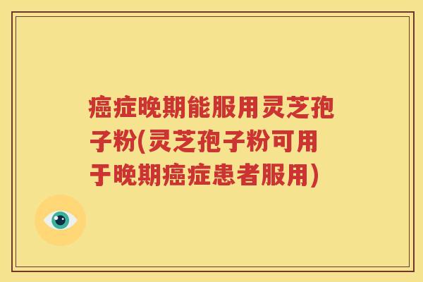 癌症晚期能服用灵芝孢子粉(灵芝孢子粉可用于晚期癌症患者服用)