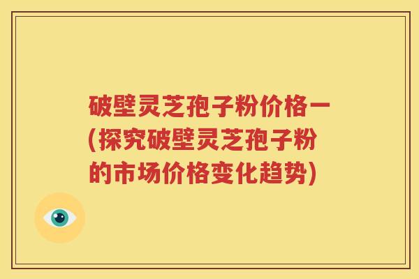 破壁灵芝孢子粉价格一(探究破壁灵芝孢子粉的市场价格变化趋势)