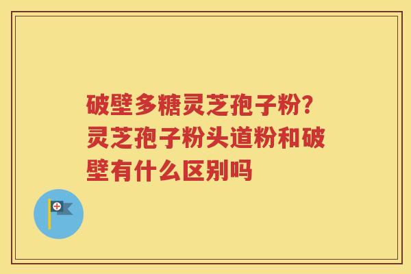 破壁多糖灵芝孢子粉？灵芝孢子粉头道粉和破壁有什么区别吗