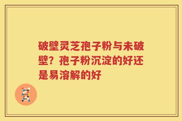 破壁灵芝孢子粉与未破壁？孢子粉沉淀的好还是易溶解的好