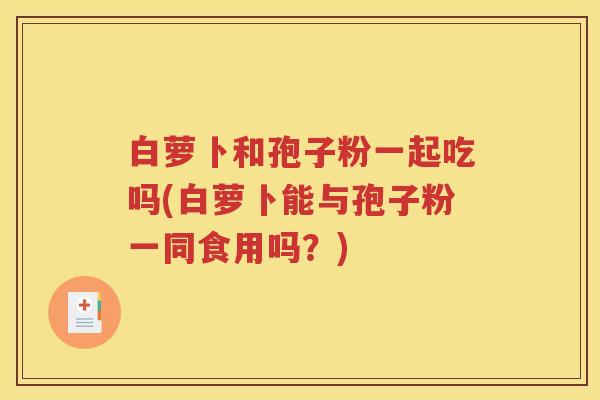 白萝卜和孢子粉一起吃吗(白萝卜能与孢子粉一同食用吗？)