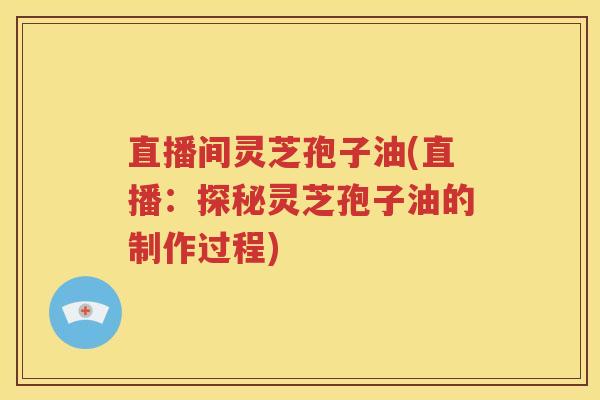 直播间灵芝孢子油(直播：探秘灵芝孢子油的制作过程)