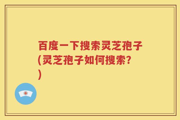 百度一下搜索灵芝孢子(灵芝孢子如何搜索？)