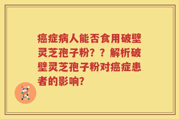 癌症病人能否食用破壁灵芝孢子粉？？解析破壁灵芝孢子粉对癌症患者的影响？