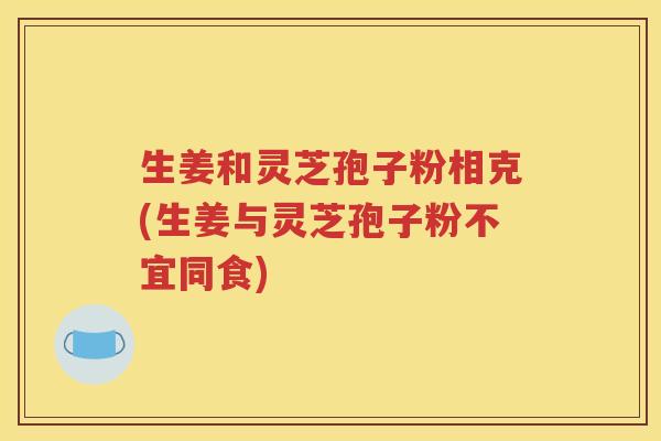 生姜和灵芝孢子粉相克(生姜与灵芝孢子粉不宜同食)