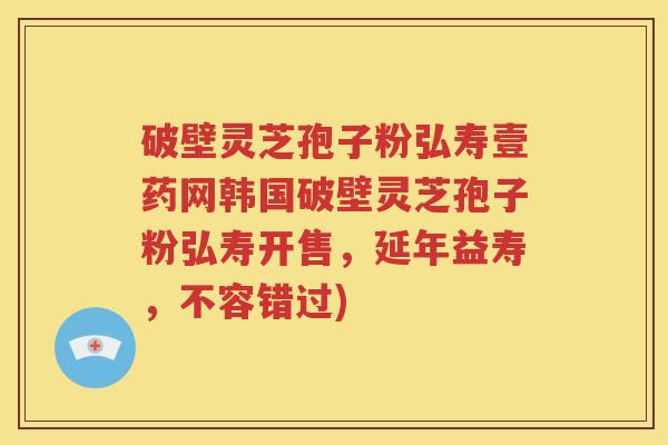 破壁灵芝孢子粉弘寿壹药网韩国破壁灵芝孢子粉弘寿开售，延年益寿，不容错过)