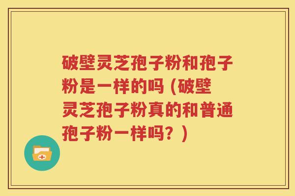 破壁灵芝孢子粉和孢子粉是一样的吗 (破壁灵芝孢子粉真的和普通孢子粉一样吗？)