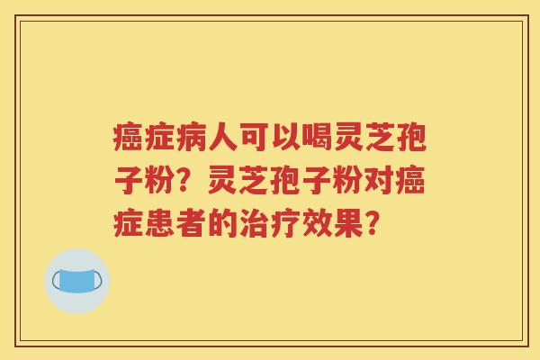癌症病人可以喝灵芝孢子粉？灵芝孢子粉对癌症患者的治疗效果？