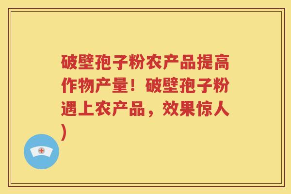 破壁孢子粉农产品提高作物产量！破壁孢子粉遇上农产品，效果惊人)