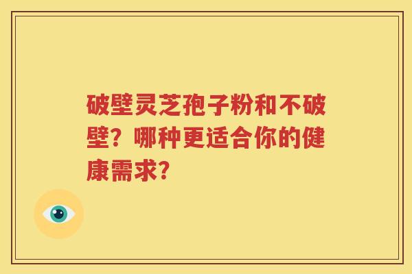 破壁灵芝孢子粉和不破壁？哪种更适合你的健康需求？