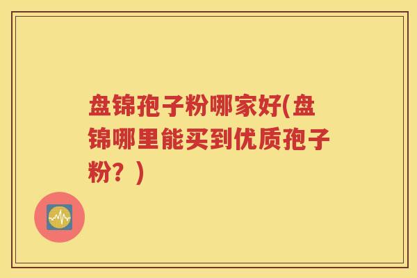 盘锦孢子粉哪家好(盘锦哪里能买到优质孢子粉？)