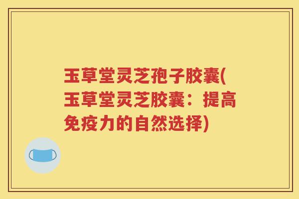 玉草堂灵芝孢子胶囊(玉草堂灵芝胶囊：提高免疫力的自然选择)