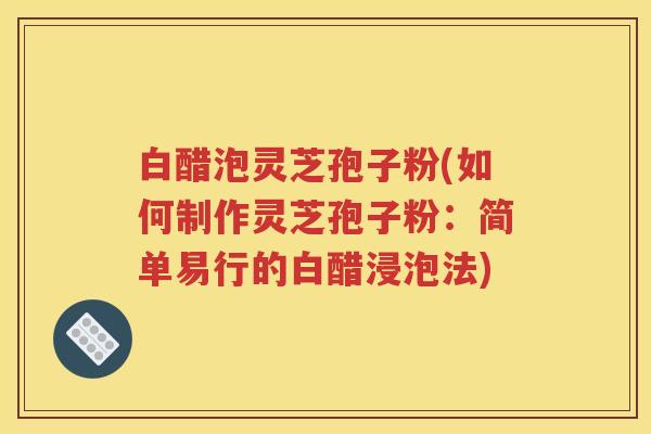白醋泡灵芝孢子粉(如何制作灵芝孢子粉：简单易行的白醋浸泡法)