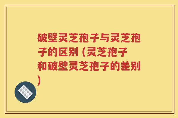 破壁灵芝孢子与灵芝孢子的区别 (灵芝孢子和破壁灵芝孢子的差别)