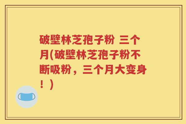 破壁林芝孢子粉 三个月(破壁林芝孢子粉不断吸粉，三个月大变身！)