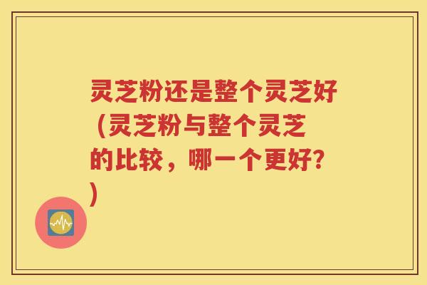 灵芝粉还是整个灵芝好 (灵芝粉与整个灵芝的比较，哪一个更好？)