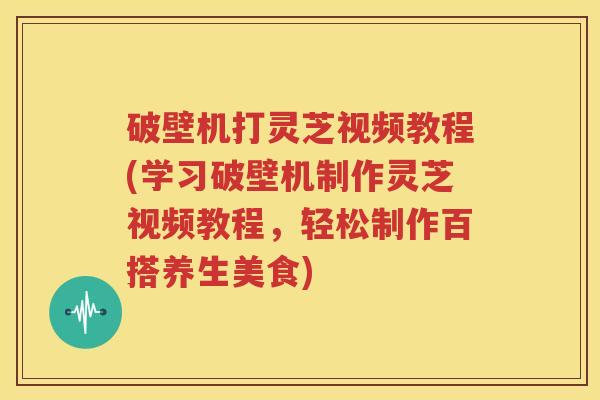 破壁机打灵芝视频教程(学习破壁机制作灵芝视频教程，轻松制作百搭养生美食)