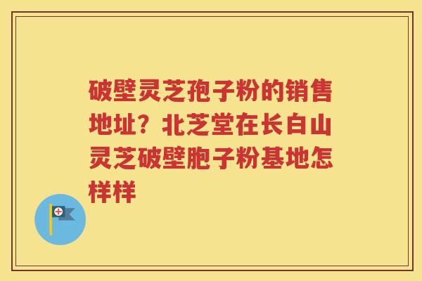 破壁灵芝孢子粉的销售地址？北芝堂在长白山灵芝破壁胞子粉基地怎样样