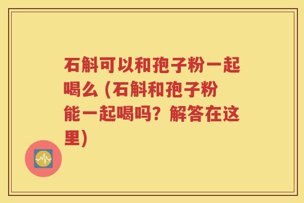 石斛可以和孢子粉一起喝么 (石斛和孢子粉能一起喝吗？解答在这里)