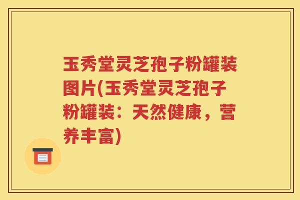 玉秀堂灵芝孢子粉罐装图片(玉秀堂灵芝孢子粉罐装：天然健康，营养丰富)