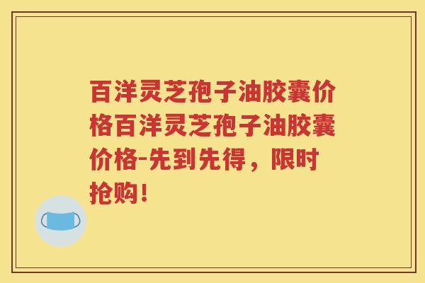 百洋灵芝孢子油胶囊价格百洋灵芝孢子油胶囊价格-先到先得，限时抢购！