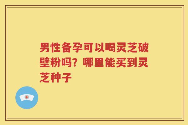 男性备孕可以喝灵芝破壁粉吗？哪里能买到灵芝种子