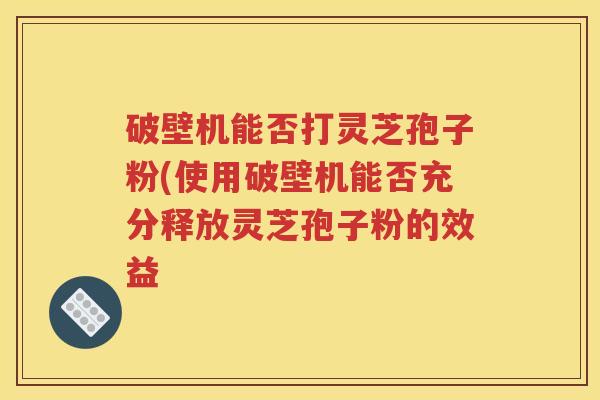 破壁机能否打灵芝孢子粉(使用破壁机能否充分释放灵芝孢子粉的效益