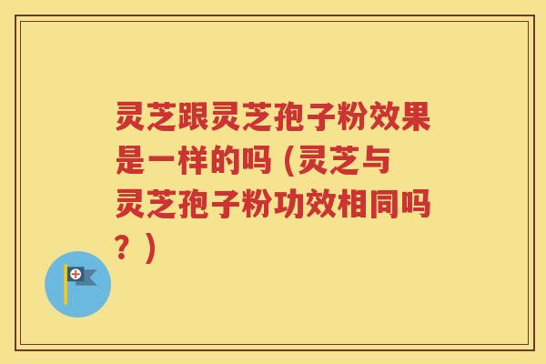 灵芝跟灵芝孢子粉效果是一样的吗 (灵芝与灵芝孢子粉功效相同吗？)