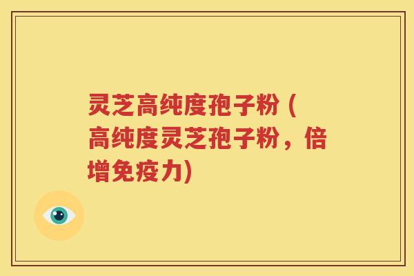 灵芝高纯度孢子粉 (高纯度灵芝孢子粉，倍增免疫力)