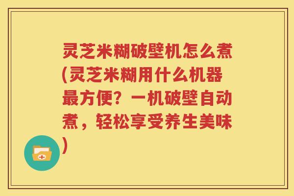 灵芝米糊破壁机怎么煮(灵芝米糊用什么机器最方便？一机破壁自动煮，轻松享受养生美味)