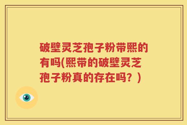 破壁灵芝孢子粉带熙的有吗(熙带的破壁灵芝孢子粉真的存在吗？)