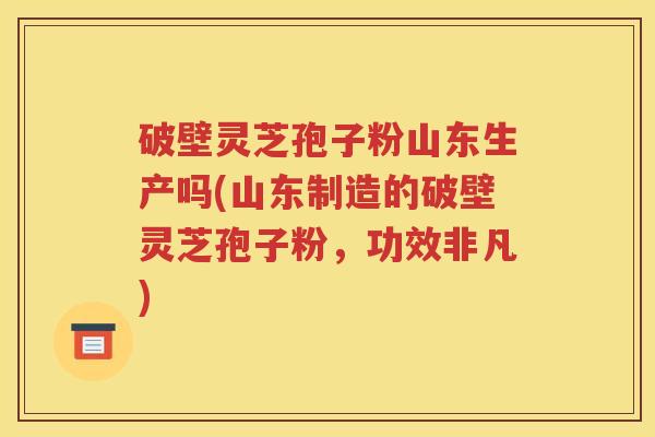 破壁灵芝孢子粉山东生产吗(山东制造的破壁灵芝孢子粉，功效非凡)