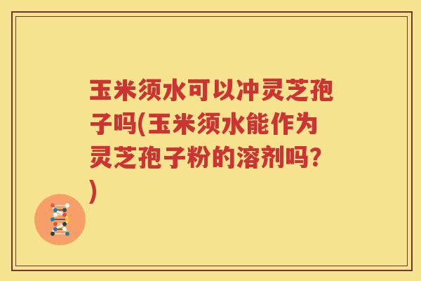 玉米须水可以冲灵芝孢子吗(玉米须水能作为灵芝孢子粉的溶剂吗？)