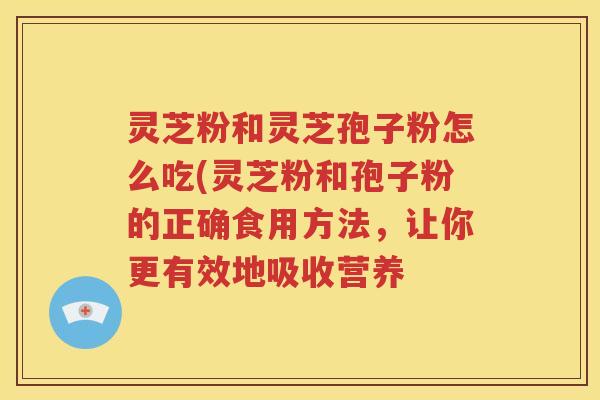 灵芝粉和灵芝孢子粉怎么吃(灵芝粉和孢子粉的正确食用方法，让你更有效地吸收营养