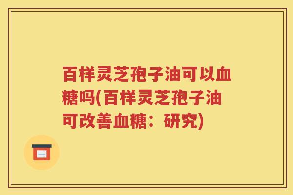 百样灵芝孢子油可以血糖吗(百样灵芝孢子油可改善血糖：研究)