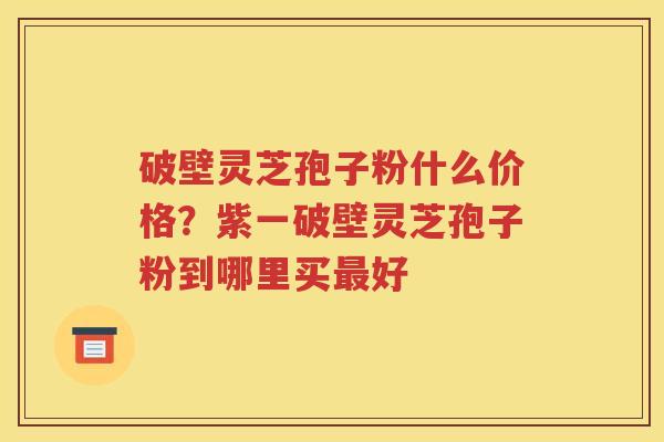 破壁灵芝孢子粉什么价格？紫一破壁灵芝孢子粉到哪里买最好