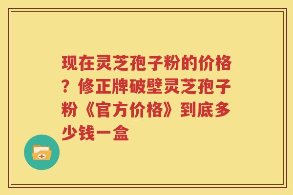 现在灵芝孢子粉的价格？修正牌破壁灵芝孢子粉《官方价格》到底多少钱一盒