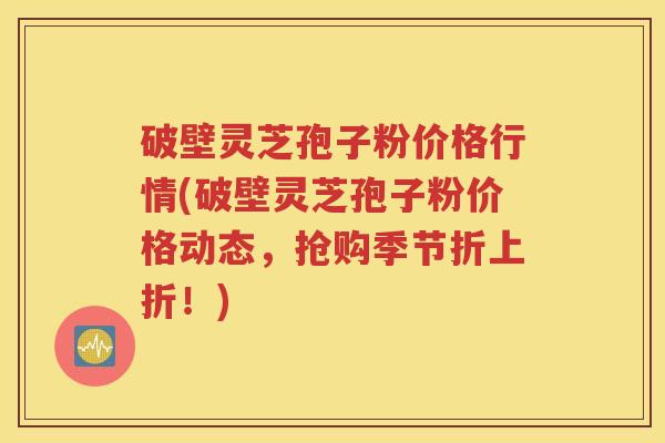 破壁灵芝孢子粉价格行情(破壁灵芝孢子粉价格动态，抢购季节折上折！)