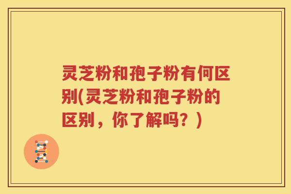 灵芝粉和孢子粉有何区别(灵芝粉和孢子粉的区别，你了解吗？)
