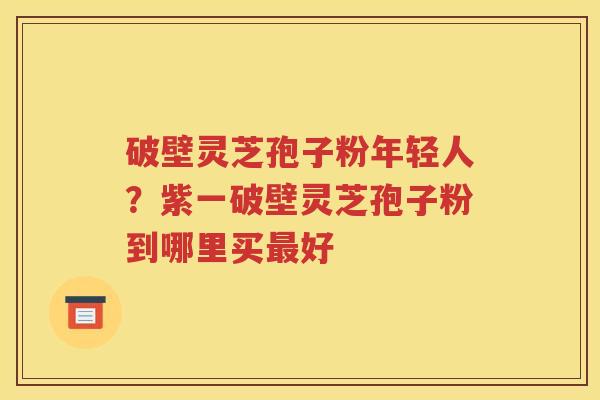 破壁灵芝孢子粉年轻人？紫一破壁灵芝孢子粉到哪里买最好